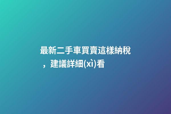 最新二手車買賣這樣納稅，建議詳細(xì)看